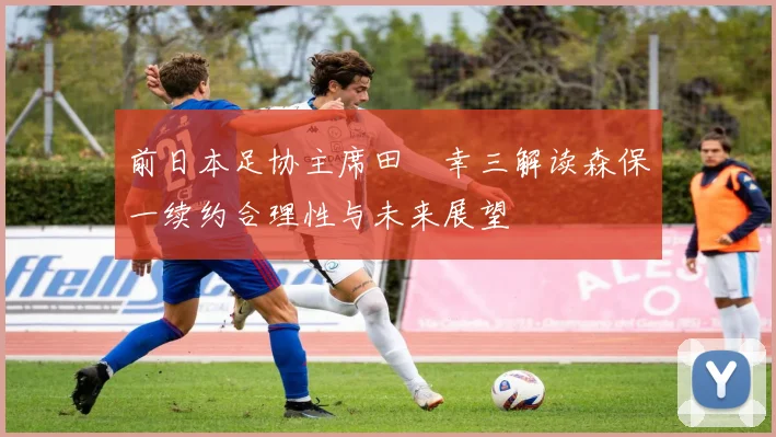 前日本足协主席田嶋幸三解读森保一续约合理性与未来展望