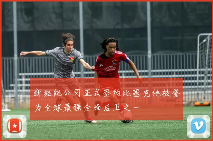 新经纪公司正式签约比塞克他被誉为全球最强全面后卫之一