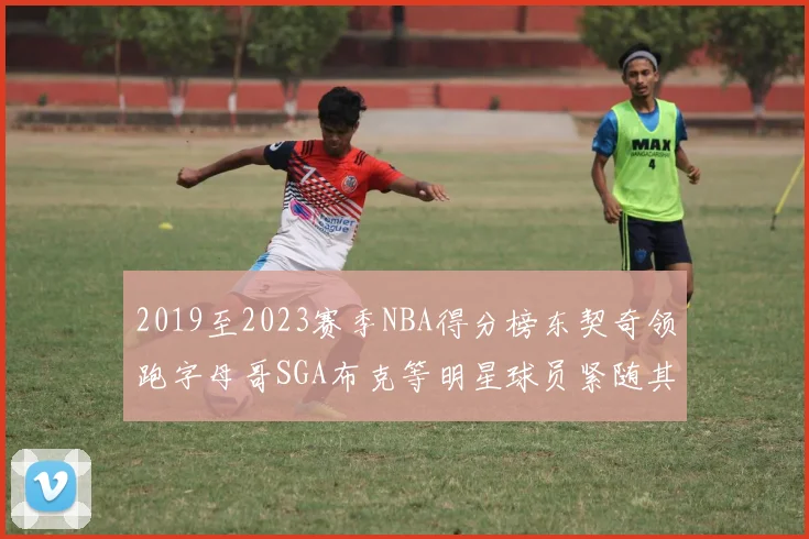 2019至2023赛季NBA得分榜东契奇领跑字母哥SGA布克等明星球员紧随其后