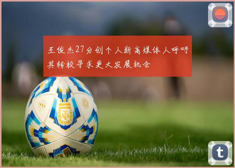 王俊杰27分创个人新高媒体人呼吁其转校寻求更大发展机会