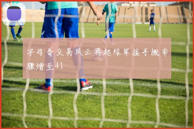 字母哥交易风云再起绿军接手概率骤增至41