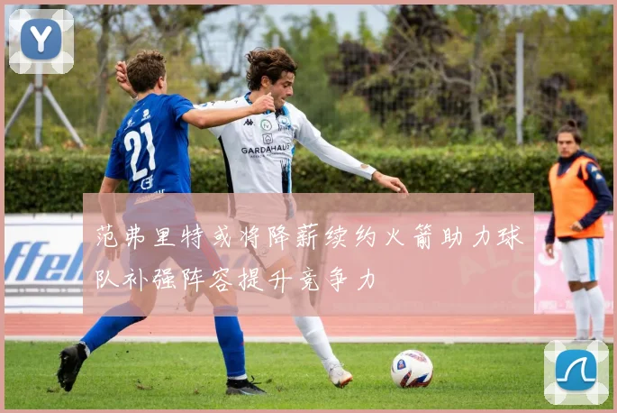 范弗里特或将降薪续约火箭助力球队补强阵容提升竞争力
