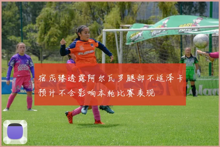 宿茂臻透露阿尔瓦罗腿部不适泽卡预计不会影响本轮比赛表现
