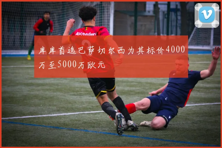库库首选巴萨切尔西为其标价4000万至5000万欧元