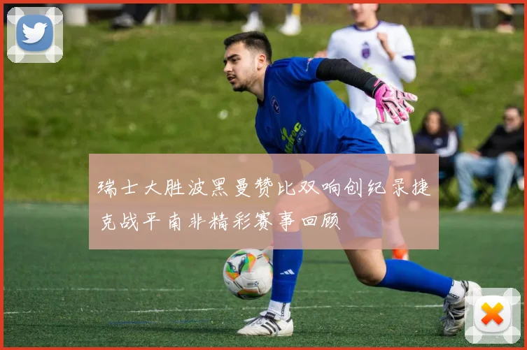 瑞士大胜波黑曼赞比双响创纪录捷克战平南非精彩赛事回顾