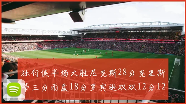独行侠半场大胜尼克斯28分克里斯蒂三分雨轰18分罗宾逊双双12分12篮板表现出色