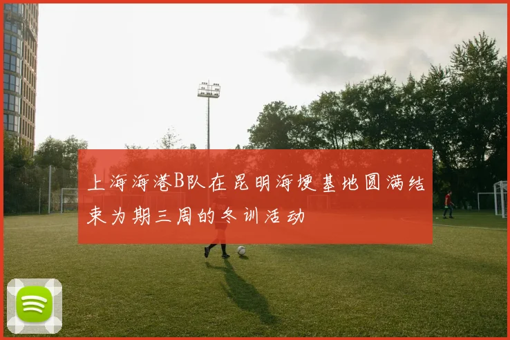 上海海港B队在昆明海埂基地圆满结束为期三周的冬训活动