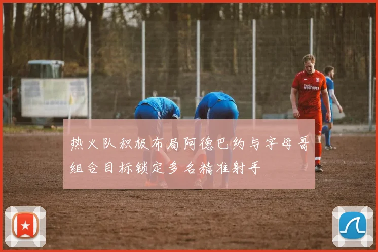 热火队积极布局阿德巴约与字母哥组合目标锁定多名精准射手
