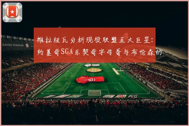 维拉纽瓦分析现役联盟五大巨星：约基奇SGA东契奇字母哥与布伦森的表现与影响