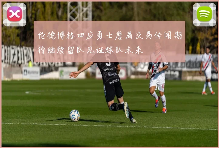 伦德博格回应勇士詹眉交易传闻期待继续留队见证球队未来
