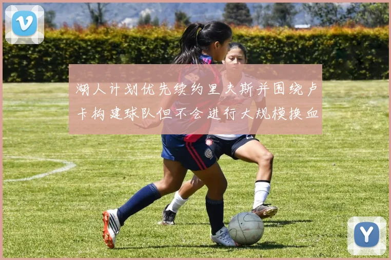 湖人计划优先续约里夫斯并围绕卢卡构建球队但不会进行大规模换血