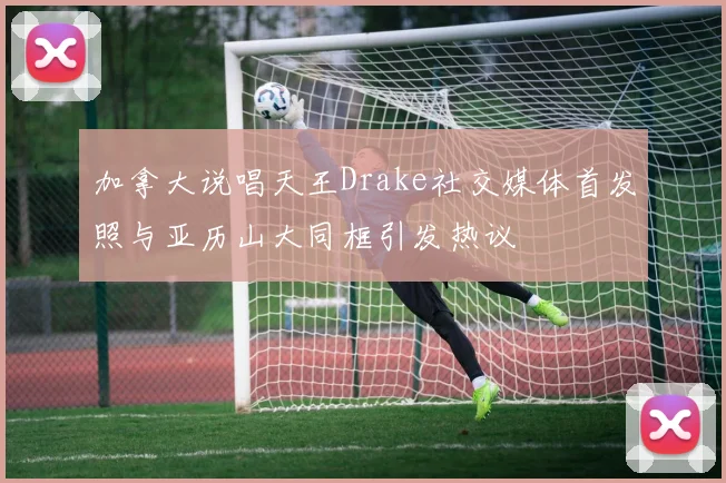 加拿大说唱天王Drake社交媒体首发照与亚历山大同框引发热议