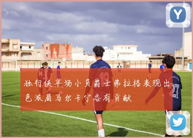 独行侠半场小负爵士弗拉格表现出色浓眉马尔卡宁各有贡献