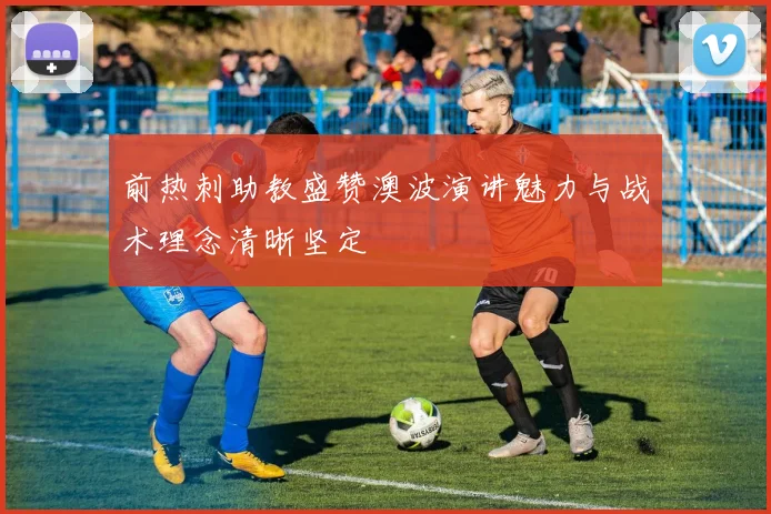 前热刺助教盛赞澳波演讲魅力与战术理念清晰坚定