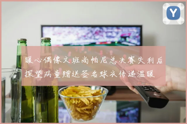 暖心偶像文班尚帕尼总决赛失利后探望病童赠送签名球衣传递温暖