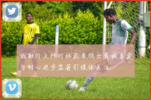 俄勒冈主帅对林葳表现出真诚喜爱与耐心进步显著引媒体关注