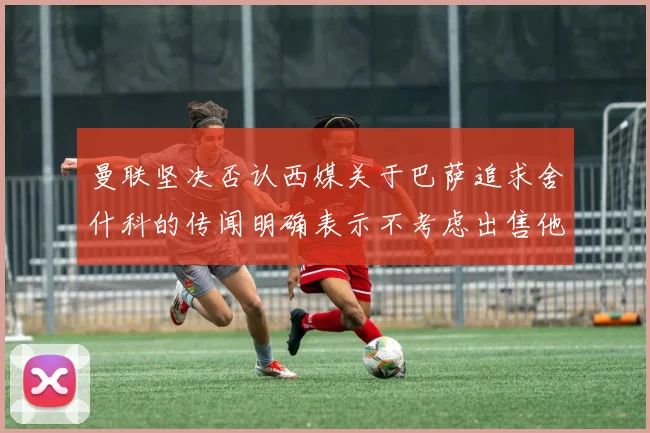曼联坚决否认西媒关于巴萨追求舍什科的传闻明确表示不考虑出售他