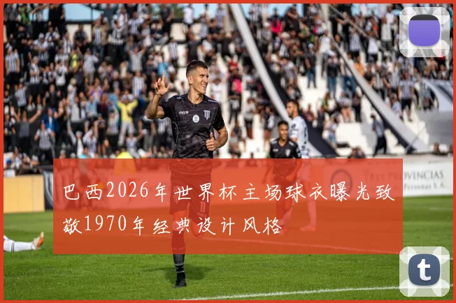 巴西2026年世界杯主场球衣曝光致敬1970年经典设计风格