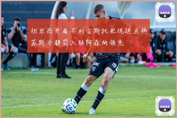 切尔西开局不利古斯托犯规送点热苏斯冷静罚入助阿森纳领先